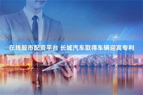 在线股市配资平台 长城汽车取得车辆迎宾专利