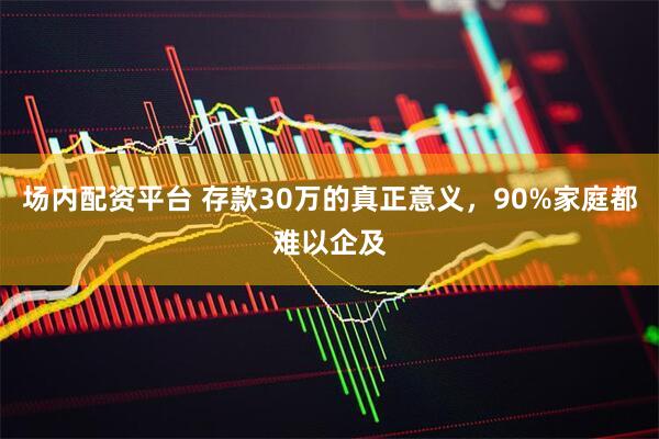 场内配资平台 存款30万的真正意义，90%家庭都难以企及