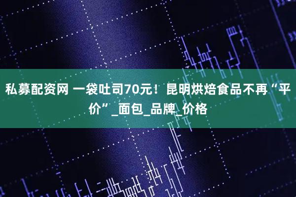 私募配资网 一袋吐司70元！昆明烘焙食品不再“平价”_面包_品牌_价格