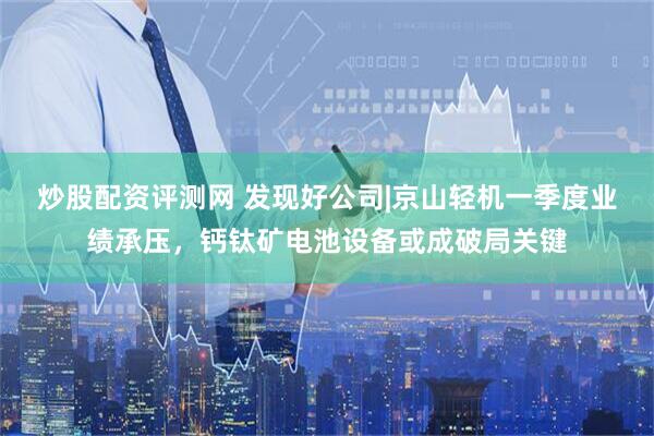 炒股配资评测网 发现好公司|京山轻机一季度业绩承压，钙钛矿电池设备或成破局关键