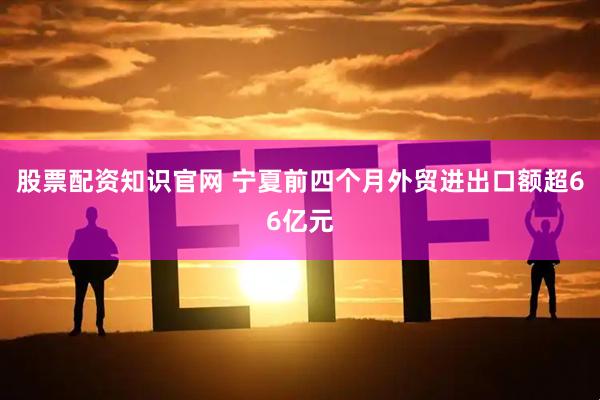 股票配资知识官网 宁夏前四个月外贸进出口额超66亿元