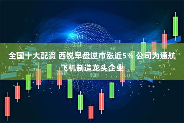 全国十大配资 西锐早盘逆市涨近5% 公司为通航飞机制造龙头企业