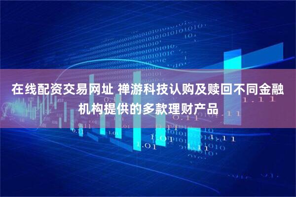 在线配资交易网址 禅游科技认购及赎回不同金融机构提供的多款理财产品