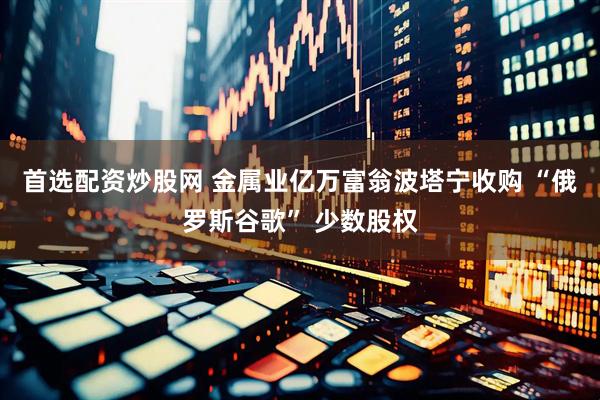 首选配资炒股网 金属业亿万富翁波塔宁收购 “俄罗斯谷歌” 少数股权