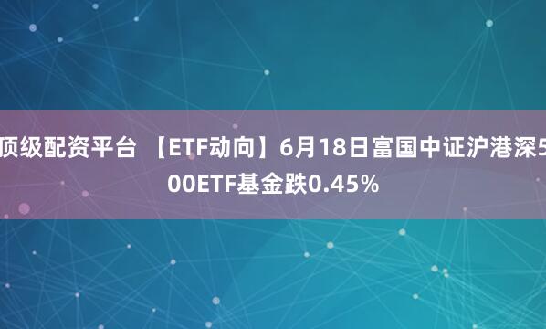 顶级配资平台 【ETF动向】6月18日富国中证沪港深500ETF基金跌0.45%