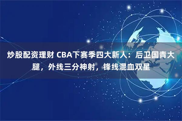 炒股配资理财 CBA下赛季四大新人：后卫国青大腿，外线三分神射，锋线混血双星
