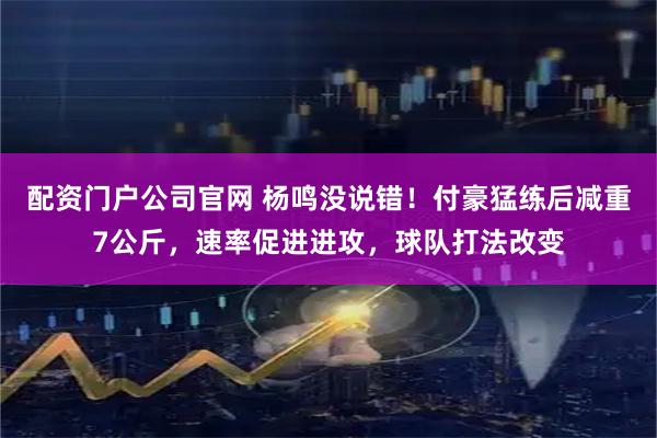 配资门户公司官网 杨鸣没说错！付豪猛练后减重7公斤，速率促进进攻，球队打法改变