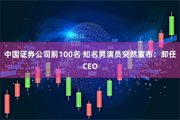 中国证券公司前100名 知名男演员突然宣布：卸任CEO