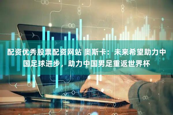 配资优秀股票配资网站 奥斯卡：未来希望助力中国足球进步，助力中国男足重返世界杯