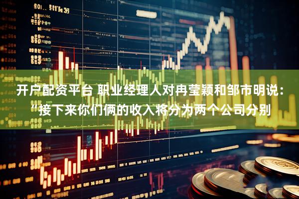 开户配资平台 职业经理人对冉莹颖和邹市明说：“接下来你们俩的收入将分为两个公司分别