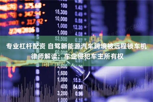 专业杠杆配资 自驾新能源汽车跨境被远程锁车机 律师解读：车企侵犯车主所有权